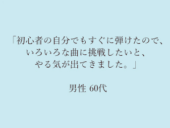 「初心者の自分でもすぐに弾けたので、いろいろな曲に挑戦したいと、やる気が出てきました。」60代男性