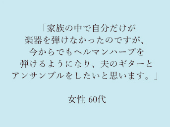 「家族の中で自分だけが楽器を弾けなかったのですが、今からでもヘルマンハープを弾けるようになり、夫のギターとアンサンブルをしたいと思います。」60代女性