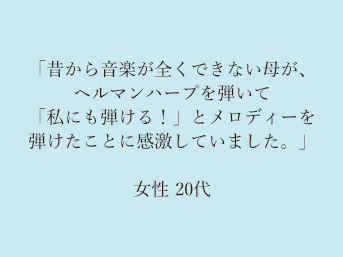 「昔から音楽が全くできない母が、ヘルマンハープを弾いて「私にも弾ける！」とメロディーを弾けたことに感激していました。」20代女性